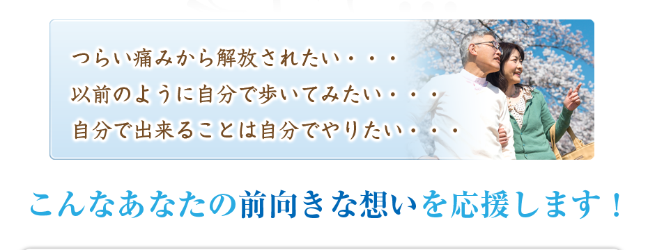 つらい痛みから解放されたい・・・以前のように自分で歩いてみたい・・・自分で出来ることは自分でやりたい・・・こんなあなたの前向きな想いを応援します！