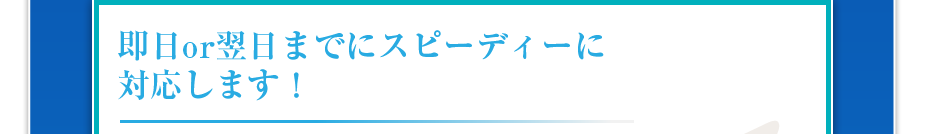 即日or翌日までにスピーディーに対応します！