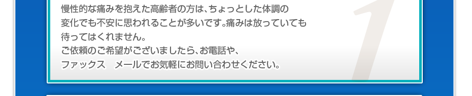 慢性的な痛みを抱えた高齢者の方はちょっとした体調の変化でも不安に思うことが多いかと思います。痛みは放っておいても待ってくれません。あなたの痛みを少しでも早く解消する為、ご依頼を受けましたら、即日、又は翌日にすぐにご対応します。電話やメールでお気軽にお問い合わせください。