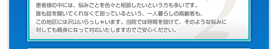 患者さんの中には、悩みごとを色々と相談したいというかたも多いです。誰も話を聞いてくれなくて困っているという一人暮らしの高齢者もこの地域にはたくさんいらっしゃいます。当院では、時間を取ってそのような悩みに対しても親身になって対応しますのでご安心ください。