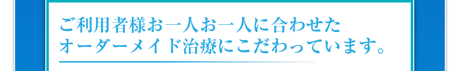 ご利用者様お一人お一人に合わせたオーダーメイド治療にこだわっています。