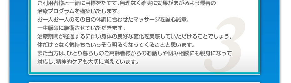 ケアマネさんと相談・摺り合わせの上、短期・中期・長期の目標を定めて、ご利用者さまにピッタリのペースを考え、 マッサージやリハビリを行っていきます。無理なく確実に効果が上がるような施術を心がけています。