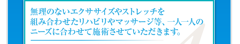 無理のないエクササイズやストレッチを組み合わせたリハビリや鍼灸等、一人一人のニーズに合わせて施術させていただきます。