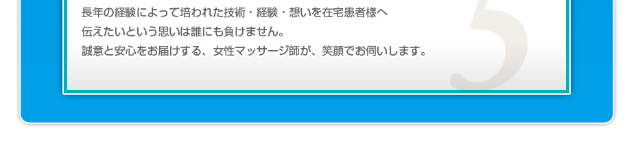 長年の経験によって培われた技術・経験・想いを在宅患者様へ伝えたいという思いは誰にも負けません。誠意と安心をお届けする、女性鍼灸・マッサージ師が、笑顔でお伺いします。