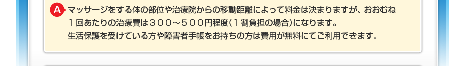 マッサージをする体の部位や治療院からの移動距離によって料金は決まりますが、 おおむね1回あたりの治療費は３００～５００円程度（1割負担の場合）になります。 生活保護を受けている方や障害者手帳をお持ちの方は費用が無料にてご利用できます。