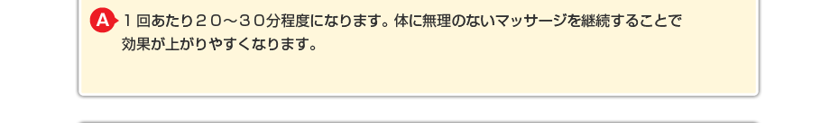 1回あたり２０～３０分程度になります。体に無理のないマッサージを継続することで効果が上がりやすくなります。