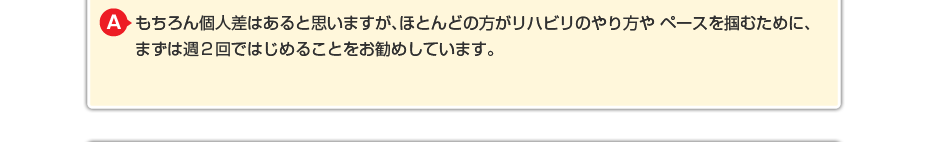 もちろん個人差はあると思いますが、ほとんどの方がリハビリのやり方や ペースを掴むために週に2回で始めることをお勧めしています。 （いきなり週に5回や6回などと回数を増やすと施術者が来た時にしか リハビリを頑張ってやらないなど依存が強くなる傾向がありますので・・・）