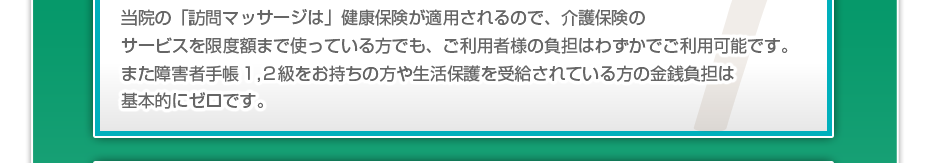 当院の「訪問マッサージは」健康保険が適用されるので、介護保険のサービスを限度額まで使っている方でも、ご利用者様の負担はわずかでご利用可能です。また障害者手帳１,２級をお持ちの方や生活保護を受給されている方の金銭負担は基本的にゼロです。